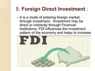 5. Foreign Direct Investment :
 It is a mode of entering foreign market
through investment. Investment may be
direct or indirectly through Financial
Institutions. FDI influences the investment
pattern of the economy and helps to increase
overall development.
 