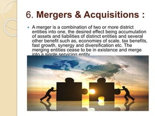 6. Mergers & Acquisitions :
 A merger is a combination of two or more district
entities into one, the desired effect being accumulation
of assets and liabilities of distinct entities and several
other benefit such as, economies of scale, tax benefits,
fast growth, synergy and diversification etc. The
merging entities cease to be in existence and merge
into a single servicing entity.
 