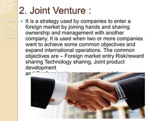 2. Joint Venture :
 It is a strategy used by companies to enter a
foreign market by joining hands and sharing
ownership and management with another
company. It is used when two or more companies
want to achieve some common objectives and
expand international operations. The common
objectives are – Foreign market entry Risk/reward
sharing Technology sharing, Joint product
development
and Conforming to government regulations .
 