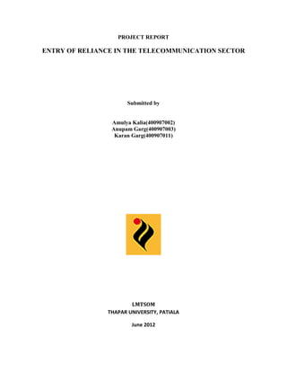 PROJECT REPORT

ENTRY OF RELIANCE IN THE TELECOMMUNICATION SECTOR

Submitted by

Amulya Kalia(400907002)
Anupam Garg(400907003)
Karan Garg(400907011)

LMTSOM
THAPAR UNIVERSITY, PATIALA
June 2012

 