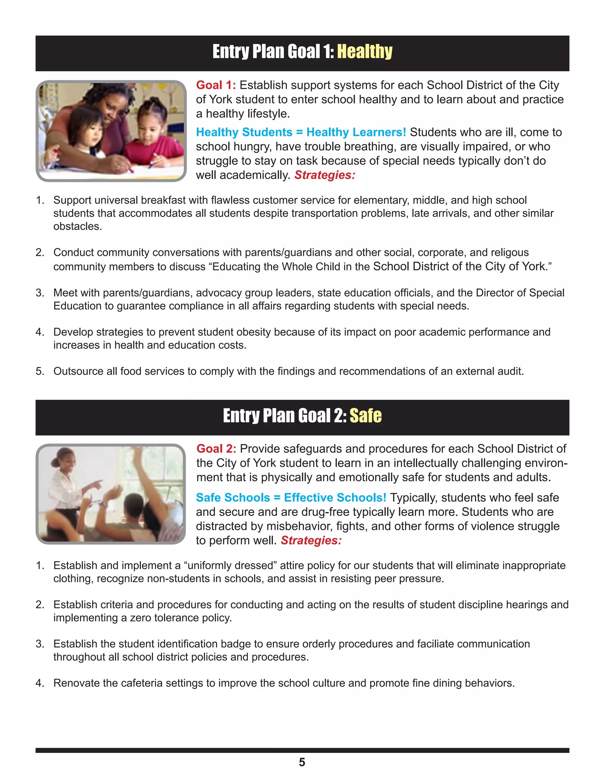 Entry Plan Component: Healthy
                                     Entry Plan Goal 1: Healthy
                                  Goal 1: Establish support systems for each School District of the City
                                  of York student to enter school healthy and to learn about and practice
                                  a healthy lifestyle.
                                  Healthy Students = Healthy Learners! Students who are ill, come to
                                  school hungry, have trouble breathing, are visually impaired, or who
                                  struggle to stay on task because of special needs typically don’t do
                                  well academically. Strategies:

1. Support universal breakfast with flawless customer service for elementary, middle, and high school
   students that accommodates all students despite transportation problems, late arrivals, and other similar
   obstacles.

2. Conduct community conversations with parents/guardians and other social, corporate, and religous
   community members to discuss “Educating the Whole Child in the School District of the City of York.”

3. Meet with parents/guardians, advocacy group leaders, state education officials, and the Director of Special
   Education to guarantee compliance in all affairs regarding students with special needs.

4. Develop strategies to prevent student obesity because of its impact on poor academic performance and
   increases in health and education costs.

5. Outsource all food services to comply with the findings and recommendations of an external audit.


Entry Plan Component: Healthy
                                       Entry Plan Goal 2: Safe
                                  Goal 2: Provide safeguards and procedures for each School District of
                                  the City of York student to learn in an intellectually challenging environ-
                                  ment that is physically and emotionally safe for students and adults.
                                  Safe Schools = Effective Schools! Typically, students who feel safe
                                  and secure and are drug-free typically learn more. Students who are
                                  distracted by misbehavior, fights, and other forms of violence struggle
                                  to perform well. Strategies:

1. Establish and implement a “uniformly dressed” attire policy for our students that will eliminate inappropriate
   clothing, recognize non-students in schools, and assist in resisting peer pressure.

2. Establish criteria and procedures for conducting and acting on the results of student discipline hearings and
   implementing a zero tolerance policy.

3. Establish the student identification badge to ensure orderly procedures and faciliate communication
   throughout all school district policies and procedures.

4. Renovate the cafeteria settings to improve the school culture and promote fine dining behaviors.




                                                        5
 