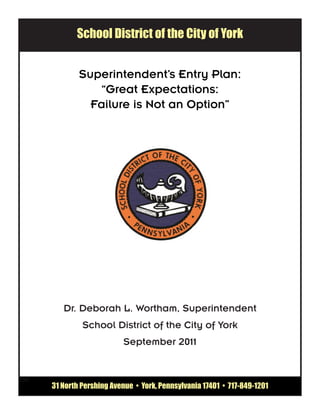 School District of the City of York


              Superintendent’s Entry Plan:
                 “Great Expectations:
                Failure is Not an Option”




         Dr. Deborah L. Wortham, Superintendent
               School District of the City of York
                           September 2011


250
      31 North Pershing Avenue • York, Pennsylvania 17401 • 717-849-1201
 
