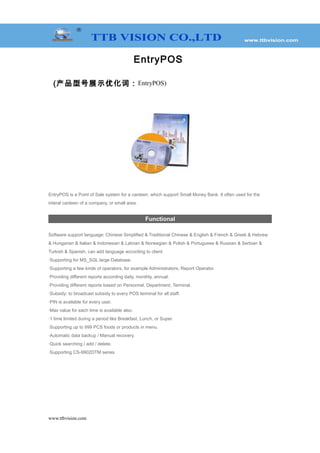 EntryPOS
(产品型号展示优化词：EntryPOS)
EntryPOS is a Point of Sale system for a canteen, which support Small Money Bank. It often used for the
interal canteen of a company, or small area.
Functional
Software support language: Chinese Simplified & Traditional Chinese & English & French & Greek & Hebrew
& Hungarian & Italian & Indonesian & Latvian & Norwegian & Polish & Portuguese & Russian & Serbian &
Turkish & Spanish, can add language according to client.
·Supporting for MS_SQL large Database.
·Supporting a few kinds of operators, for example Administrators, Report Operator.
·Providing different reports according daily, monthly, annual.
·Providing different reports based on Personnel, Department, Terminal.
·Subsidy: to broadcast subsidy to every POS terminal for all staff.
·PIN is available for every user.
·Max value for each time is available also.
·1 time limited during a period like Breakfast, Lunch, or Super.
·Supporting up to 999 PCS foods or products in menu.
·Automatic data backup / Manual recovery.
·Quick searching / add / delete.
·Supporting CS-9902DTM series.
www.ttbvision.com
 
