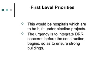 First Level Priorities
 This would be hospitals which are
to be built under pipeline projects.
 The urgency is to integrate DRR
concerns before the construction
begins, so as to ensure strong
buildings.
 