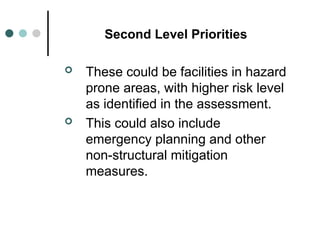 Second Level Priorities
 These could be facilities in hazard
prone areas, with higher risk level
as identified in the assessment.
 This could also include
emergency planning and other
non-structural mitigation
measures.
 