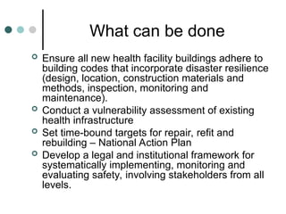 What can be done
 Ensure all new health facility buildings adhere to
building codes that incorporate disaster resilience
(design, location, construction materials and
methods, inspection, monitoring and
maintenance).
 Conduct a vulnerability assessment of existing
health infrastructure
 Set time-bound targets for repair, refit and
rebuilding – National Action Plan
 Develop a legal and institutional framework for
systematically implementing, monitoring and
evaluating safety, involving stakeholders from all
levels.
 