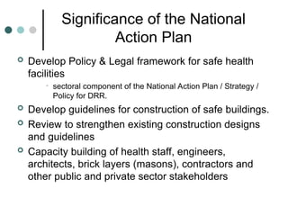 Significance of the National
Action Plan
 Develop Policy & Legal framework for safe health
facilities
• sectoral component of the National Action Plan / Strategy /
Policy for DRR.
 Develop guidelines for construction of safe buildings.
 Review to strengthen existing construction designs
and guidelines
 Capacity building of health staff, engineers,
architects, brick layers (masons), contractors and
other public and private sector stakeholders
 