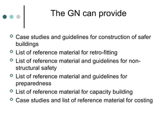 The GN can provide
 Case studies and guidelines for construction of safer
buildings
 List of reference material for retro-fitting
 List of reference material and guidelines for non-
structural safety
 List of reference material and guidelines for
preparedness
 List of reference material for capacity building
 Case studies and list of reference material for costing
 