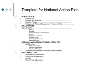 Template for National Action Plan
 INTRODUCTION
 Background …………………………………………………………….
 Purpose and Objective ……………………………………………….…
 Planning Process …………………………………………………………
 Linkages with National Development Policies and Plans ………………..
 DISASTER RISK
 Hazard Profile …………………………………………………………….
• Floods
• Drought
• Disease Outbreaks and Epidemics
• Storms
• Forest and Land Fires
• Climate Change
• Technological Disasters
• Earthquakes, etc.
 ACTION PLAN FOR DISASTER RISK REDUCTION
 DRR Priorities
• First Level Priorities
• Second Level Priorities
• Third Level Priorities
 Summary of Disaster Risk Reduction Priority Projects
 IMPLEMENTATION
 Implementation Mechanism
 Institutional Arrangements
 Funding
 Monitoring and Evaluation
 