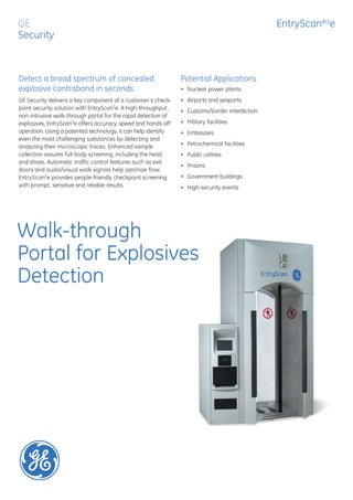 GE                                                                                             EntryScan®3e
Security



Detect a broad spectrum of concealed                           Potential Applications
explosive contraband in seconds                                • Nuclear power plants
GE Security delivers a key component of a customer’s check-    • Airports and seaports
point security solution with EntryScan3e. A high-throughput,   • Customs/border interdiction
non-intrusive walk-through portal for the rapid detection of
explosives, EntryScan3e offers accuracy, speed and hands-off   • Military facilities
operation. Using a patented technology, it can help identify   • Embassies
even the most challenging substances by detecting and
analyzing their microscopic traces. Enhanced sample            • Petrochemical facilities
collection assures full-body screening, including the head     • Public utilities
and shoes. Automatic traffic control features such as exit
                                                               • Prisons
doors and audio/visual walk signals help optimize flow.
EntryScan3e provides people-friendly checkpoint screening      • Government buildings
with prompt, sensitive and reliable results.                   • High-security events




Walk-through
Portal for Explosives
Detection
 