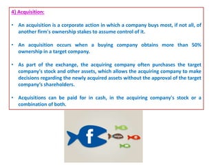 4} Acquisition:
• An acquisition is a corporate action in which a company buys most, if not all, of
another firm's ownership stakes to assume control of it.
• An acquisition occurs when a buying company obtains more than 50%
ownership in a target company.
• As part of the exchange, the acquiring company often purchases the target
company's stock and other assets, which allows the acquiring company to make
decisions regarding the newly acquired assets without the approval of the target
company’s shareholders.
• Acquisitions can be paid for in cash, in the acquiring company's stock or a
combination of both.
 