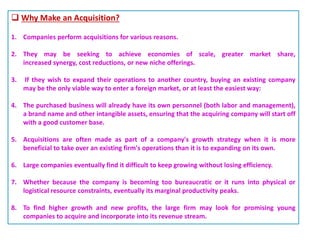  Why Make an Acquisition?
1. Companies perform acquisitions for various reasons.
2. They may be seeking to achieve economies of scale, greater market share,
increased synergy, cost reductions, or new niche offerings.
3. If they wish to expand their operations to another country, buying an existing company
may be the only viable way to enter a foreign market, or at least the easiest way:
4. The purchased business will already have its own personnel (both labor and management),
a brand name and other intangible assets, ensuring that the acquiring company will start off
with a good customer base.
5. Acquisitions are often made as part of a company's growth strategy when it is more
beneficial to take over an existing firm's operations than it is to expanding on its own.
6. Large companies eventually find it difficult to keep growing without losing efficiency.
7. Whether because the company is becoming too bureaucratic or it runs into physical or
logistical resource constraints, eventually its marginal productivity peaks.
8. To find higher growth and new profits, the large firm may look for promising young
companies to acquire and incorporate into its revenue stream.
 