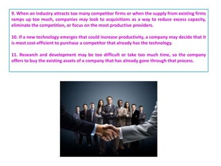 9. When an industry attracts too many competitor firms or when the supply from existing firms
ramps up too much, companies may look to acquisitions as a way to reduce excess capacity,
eliminate the competition, or focus on the most productive providers.
10. If a new technology emerges that could increase productivity, a company may decide that it
is most cost-efficient to purchase a competitor that already has the technology.
11. Research and development may be too difficult or take too much time, so the company
offers to buy the existing assets of a company that has already gone through that process.
 
