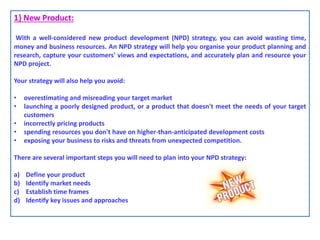 1} New Product:
With a well-considered new product development (NPD) strategy, you can avoid wasting time,
money and business resources. An NPD strategy will help you organise your product planning and
research, capture your customers' views and expectations, and accurately plan and resource your
NPD project.
Your strategy will also help you avoid:
• overestimating and misreading your target market
• launching a poorly designed product, or a product that doesn't meet the needs of your target
customers
• incorrectly pricing products
• spending resources you don't have on higher-than-anticipated development costs
• exposing your business to risks and threats from unexpected competition.
There are several important steps you will need to plan into your NPD strategy:
a) Define your product
b) Identify market needs
c) Establish time frames
d) Identify key issues and approaches
 