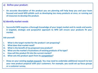 a) Define your product:
• An accurate description of the product you are planning will help keep you and your team
focused and avoid NPD pitfalls such as developing too many products at once, or running out
of resources to develop the product.
b) Identify market needs
• Successful NPD requires a thorough knowledge of your target market and its needs and wants.
A targeted, strategic and purposeful approach to NPD will ensure your products fit your
market.
Ask yourself:
i. What is the target market for the product I am proposing?
ii. What does that market need?
iii. What is the benefit of my proposed new product?
iv. What are the market's frustrations of existing products of its type?
v. How will the product fit into the current market?
vi. What sets this product apart from its competition?
• Draw on your existing market research. You may need to undertake additional research to test
your new product proposal with your customers. For example, you could set up focus groups
or a customer survey.
 