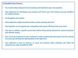 c) Establish time frames:
• You need to allow adequate time to develop and implement your new products.
• Your objectives for developing new products will inform your time frames and your deadlines
for implementation.
• Be thoughtful and realistic.
• Some objectives might overlap but others will be mutually exclusive.
• Your objective to race against your competition will require efficiency from your team.
• Your aim to achieve a specific launch date will be influenced by demand for seasonal products
and calendar events.
• Your aim to be responsive to your customers' needs and demands will require time for research
to ensure you develop the right products at the right time.
• Your objective to stick to business as usual and maintain other schedules will affect the
resources you make available for NPD.
 