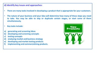 d) Identify key issues and approaches:
• There are many tasks involved in developing a product that is appropriate for your customers.
• The nature of your business and your idea will determine how many of these steps you need
to take. You may be able to skip or duplicate certain stages, or start some of them
simultaneously.
• Key tasks include:
a) generating and screening ideas
b) developing and screening concepts
c) testing concepts
d) analysing market and business strategy
e) developing and market testing products
f) implementing and commercialising products.
 