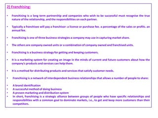 2} Franchising:
• Franchising is a long term partnership and companies who wish to be successful must recognise the true
nature of the relationship, and the responsibilities on each partner.
• Typically a franchisee will pay a franchisor: a license or purchase fee. a percentage of the sales or profits. an
annual fee.
• Franchising is one of three business strategies a company may use in capturing market share.
• The others are company owned units or a combination of company owned and franchised units.
• Franchising is a business strategy for getting and keeping customers.
• It is a marketing system for creating an image in the minds of current and future customers about how the
company's products and services can help them.
• It is a method for distributing products and services that satisfy customer needs.
• Franchising is a network of interdependent business relationships that allows a number of people to share:
• A brand identification
• A successful method of doing business
• A proven marketing and distribution system
• In short, franchising is a strategic alliance between groups of people who have specific relationships and
responsibilities with a common goal to dominate markets, i.e., to get and keep more customers than their
competitors.
 