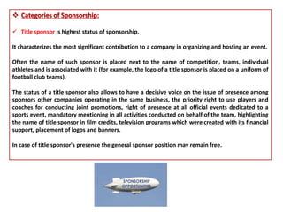  Categories of Sponsorship:
 Title sponsor is highest status of sponsorship.
It characterizes the most significant contribution to a company in organizing and hosting an event.
Often the name of such sponsor is placed next to the name of competition, teams, individual
athletes and is associated with it (for example, the logo of a title sponsor is placed on a uniform of
football club teams).
The status of a title sponsor also allows to have a decisive voice on the issue of presence among
sponsors other companies operating in the same business, the priority right to use players and
coaches for conducting joint promotions, right of presence at all official events dedicated to a
sports event, mandatory mentioning in all activities conducted on behalf of the team, highlighting
the name of title sponsor in film credits, television programs which were created with its financial
support, placement of logos and banners.
In case of title sponsor's presence the general sponsor position may remain free.
 