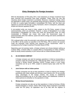 Entry Strategies for Foreign Investors
With the liberalization of FDI policy 2013, most restrictions on foreign investment have
been removed and procedures have been simplified. Today, there are very few
industries where foreign investment is prohibited. Moreover, investment ceilings, which
are applicable in certain cases, are gradually being removed or phased out. Government
of India on a yearly basis formulates a consolidated FDI Policy, with the intent and
objective to promote FDI through a policy framework, which is transparent, predictable,
simple and reduces regulatory burden.
A non-resident entity can invest in India, subject to the FDI Policy, except in those
sectors/activities, which are prohibited. However, a citizen of Bangladesh or an entity
incorporated in Bangladesh can invest only under the Government route. An entity
incorporated in Pakistan can invest, only under the Government route, in
sectors/activities other then defence, space and atomic energy and sector prohibited for
foreign investment.
FDI is allowed either under the automatic route without prior approval of the Government
or the RBI in all the sectors as specified in the FDI Policy. FDI in sectors not covered
under the automatic route requires prior approval of the Government, which is
considered by the Foreign Investment Promotion Board (FIPB).
Depending upon its business needs, a foreign company can choose between setting up
a liaison office, a branch office or a project office or incorporating an Indian company,
either its wholly owned subsidiary or joint venture with an Indian/overseas partner.
A. AS AN INDIAN COMPANY
A foreign company can start its business operations in India by incorporating a
company under the Companies Act, 1956 through either a Joint Venture (JV) or
forming a Wholly Owned Subsidiary (WOS). Foreign equity in such Indian
companies can be up to 100%, subject to sectoral equity caps under the FDI
policy.
1. Joint Venture with an Indian partner
Foreign companies can set up their operations in India by entering into strategic
partnership with Indian entities and forming a Joint Venture (JV). JV can provide
many advantages to the foreign investor, like access to established
distribution/marketing set up of the Indian partner and established contacts of
Indian partners to smoothly run the operations in India.
2. Wholly Owned Subsidiaries
Foreign companies can also set up their operations in India by forming a Wholly
Owned Subsidiary in sectors, where 100% foreign direct investment is permitted
under the FDI policy. An application has to be filed with the registrar of
1
 