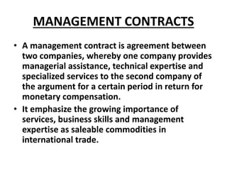 MANAGEMENT CONTRACTS 
• A management contract is agreement between 
two companies, whereby one company provides 
manageria...