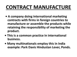 CONTRACT MANUFACTURE 
• A company doing international marketing 
contracts with firms in foreign countries to 
manufacture...