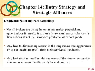 12 - 10
Chapter 14: Entry Strategy and
Strategic Alliances
Disadvantages of Indirect Exporting:
• Not all brokers are using the optimum market potential and
opportunities for marketing, thus mistakes and miscalculations in
their actions affect the income of producers of export goods.
• May lead to diminishing returns in the long run as trading partners
try to get maximum profit from their service as mediators.
• May lack recognition from the end users of the product or service,
who are much more familiar with the end product.
 