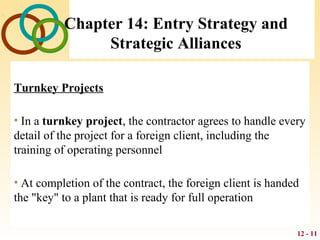 12 - 11
Chapter 14: Entry Strategy and
Strategic Alliances
Turnkey Projects
• In a turnkey project, the contractor agrees to handle every
detail of the project for a foreign client, including the
training of operating personnel
• At completion of the contract, the foreign client is handed
the "key" to a plant that is ready for full operation
 