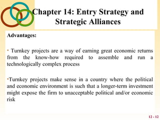 12 - 12
Chapter 14: Entry Strategy and
Strategic Alliances
Advantages:
• Turnkey projects are a way of earning great economic returns
from the know-how required to assemble and run a
technologically complex process
•Turnkey projects make sense in a country where the political
and economic environment is such that a longer-term investment
might expose the firm to unacceptable political and/or economic
risk
 