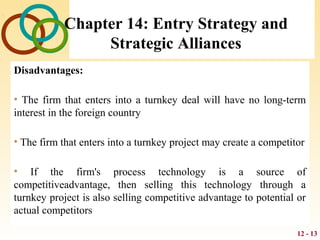 12 - 13
Chapter 14: Entry Strategy and
Strategic Alliances
Disadvantages:
• The firm that enters into a turnkey deal will have no long-term
interest in the foreign country
• The firm that enters into a turnkey project may create a competitor
• If the firm's process technology is a source of
competitiveadvantage, then selling this technology through a
turnkey project is also selling competitive advantage to potential or
actual competitors
 