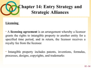 12 - 14
Chapter 14: Entry Strategy and
Strategic Alliances
Licensing
• A licensing agreement is an arrangement whereby a licensor
grants the rights to intangible property to another entity for a
specified time period, and in return, the licensor receives a
royalty fee from the licensee
• Intangible property includes patents, inventions, formulas,
processes, designs, copyrights, and trademarks
 