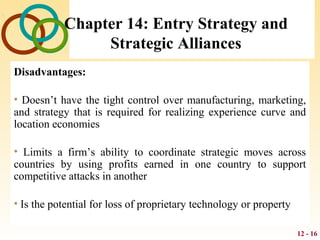 12 - 16
Chapter 14: Entry Strategy and
Strategic Alliances
Disadvantages:
• Doesn’t have the tight control over manufacturing, marketing,
and strategy that is required for realizing experience curve and
location economies
• Limits a firm’s ability to coordinate strategic moves across
countries by using profits earned in one country to support
competitive attacks in another
• Is the potential for loss of proprietary technology or property
 