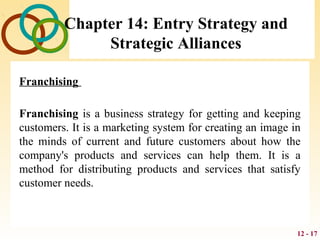 12 - 17
Chapter 14: Entry Strategy and
Strategic Alliances
Franchising
Franchising is a business strategy for getting and keeping
customers. It is a marketing system for creating an image in
the minds of current and future customers about how the
company's products and services can help them. It is a
method for distributing products and services that satisfy
customer needs.
 