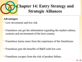 12 - 18
Chapter 14: Entry Strategy and
Strategic Alliances
Advantages:
• Low investment and low risk
• Franchisor can get the information regarding the market culture,
customs and environment of the host country
• Franchisor learns more from the experience of the franchisees
• Franchisee gets the benefits of R&D with low cost
• Franchisee escapes from the risk of product failure.
 