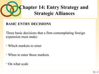 12 - 2
Chapter 14: Entry Strategy and
Strategic Alliances
BASIC ENTRY DECISIONS
Three basic decisions that a firm contemplating foreign
expansion must make:
• Which markets to enter
• When to enter those markets
• On what scale
 