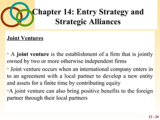 12 - 20
Chapter 14: Entry Strategy and
Strategic Alliances
Joint Ventures
• A joint venture is the establishment of a firm that is jointly
owned by two or more otherwise independent firms
• Joint venture occurs when an international company enters in
to an agreement with a local partner to develop a new entity
and assets for a finite time by contributing equity
•A joint venture can also bring positive benefits to the foreign
partner through their local partners
 