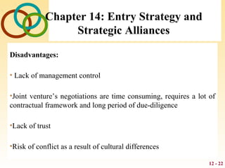 12 - 22
Chapter 14: Entry Strategy and
Strategic Alliances
Disadvantages:
• Lack of management control
•Joint venture’s negotiations are time consuming, requires a lot of
contractual framework and long period of due-diligence
•Lack of trust
•Risk of conflict as a result of cultural differences
 