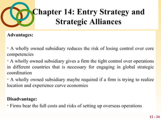 12 - 24
Chapter 14: Entry Strategy and
Strategic Alliances
Advantages:
• A wholly owned subsidiary reduces the risk of losing control over core
competencies
• A wholly owned subsidiary gives a firm the tight control over operations
in different countries that is necessary for engaging in global strategic
coordination
• A wholly owned subsidiary maybe required if a firm is trying to realize
location and experience curve economies
Disadvantage:
• Firms bear the full costs and risks of setting up overseas operations
 