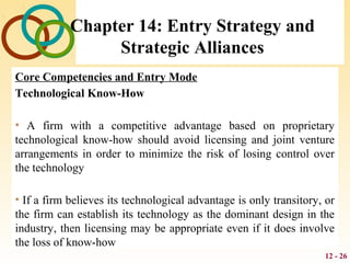 12 - 26
Chapter 14: Entry Strategy and
Strategic Alliances
Core Competencies and Entry Mode
Technological Know-How
• A firm with a competitive advantage based on proprietary
technological know-how should avoid licensing and joint venture
arrangements in order to minimize the risk of losing control over
the technology
• If a firm believes its technological advantage is only transitory, or
the firm can establish its technology as the dominant design in the
industry, then licensing may be appropriate even if it does involve
the loss of know-how
 