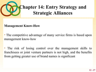 12 - 27
Chapter 14: Entry Strategy and
Strategic Alliances
Management Know-How
• The competitive advantage of many service firms is based upon
management know-how
• The risk of losing control over the management skills to
franchisees or joint venture partners is not high, and the benefits
from getting greater use of brand names is significant
 