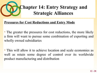 12 - 28
Chapter 14: Entry Strategy and
Strategic Alliances
Pressures for Cost Reductions and Entry Mode
• The greater the pressures for cost reductions, the more likely
a firm will want to pursue some combination of exporting and
wholly owned subsidiaries
• This will allow it to achieve location and scale economies as
well as retain some degree of control over its worldwide
product manufacturing and distribution
 