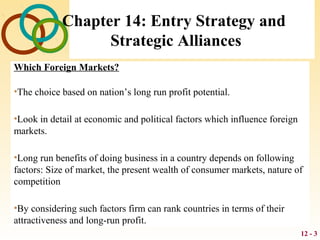 12 - 3
Chapter 14: Entry Strategy and
Strategic Alliances
Which Foreign Markets?
•The choice based on nation’s long run profit potential.
•Look in detail at economic and political factors which influence foreign
markets.
•Long run benefits of doing business in a country depends on following
factors: Size of market, the present wealth of consumer markets, nature of
competition
•By considering such factors firm can rank countries in terms of their
attractiveness and long-run profit.
 