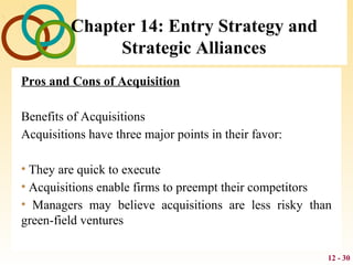 12 - 30
Chapter 14: Entry Strategy and
Strategic Alliances
Pros and Cons of Acquisition
Benefits of Acquisitions
Acquisitions have three major points in their favor:
• They are quick to execute
• Acquisitions enable firms to preempt their competitors
• Managers may believe acquisitions are less risky than
green-field ventures
 