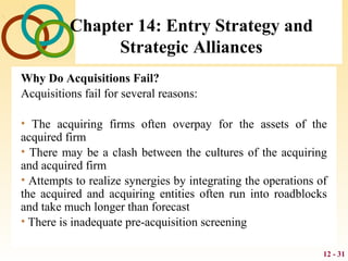 12 - 31
Chapter 14: Entry Strategy and
Strategic Alliances
Why Do Acquisitions Fail?
Acquisitions fail for several reasons:
• The acquiring firms often overpay for the assets of the
acquired firm
• There may be a clash between the cultures of the acquiring
and acquired firm
• Attempts to realize synergies by integrating the operations of
the acquired and acquiring entities often run into roadblocks
and take much longer than forecast
• There is inadequate pre-acquisition screening
 