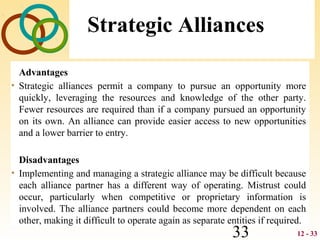 12 - 3333
Strategic Alliances
Advantages
• Strategic alliances permit a company to pursue an opportunity more
quickly, leveraging the resources and knowledge of the other party.
Fewer resources are required than if a company pursued an opportunity
on its own. An alliance can provide easier access to new opportunities
and a lower barrier to entry.
Disadvantages
• Implementing and managing a strategic alliance may be difficult because
each alliance partner has a different way of operating. Mistrust could
occur, particularly when competitive or proprietary information is
involved. The alliance partners could become more dependent on each
other, making it difficult to operate again as separate entities if required.
 