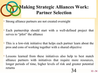 12 - 3434
Making Strategic Alliances Work:
Partner Selection
• Strong alliance partners are not created overnight
• Each partnership should start with a well-defined project that
serves to “pilot” the alliance
• This is a low-risk initiative that helps each partner learn about the
pros and cons of working together with a shared objective
• Lessons learned from these initiatives also help to best match
alliance partners with initiatives that require more resources,
longer periods of time, higher levels of risk and greater potential
returns
 