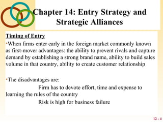 12 - 4
Chapter 14: Entry Strategy and
Strategic Alliances
Timing of Entry
•When firms enter early in the foreign market commonly known
as first-mover advantages: the ability to prevent rivals and capture
demand by establishing a strong brand name, ability to build sales
volume in that country, ability to create customer relationship
•The disadvantages are:
Firm has to devote effort, time and expense to
learning the rules of the country
Risk is high for business failure
 