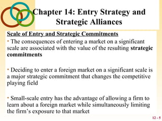 12 - 5
Chapter 14: Entry Strategy and
Strategic Alliances
Scale of Entry and Strategic Commitments
• The consequences of entering a market on a significant
scale are associated with the value of the resulting strategic
commitments
• Deciding to enter a foreign market on a significant scale is
a major strategic commitment that changes the competitive
playing field
• Small-scale entry has the advantage of allowing a firm to
learn about a foreign market while simultaneously limiting
the firm’s exposure to that market
 