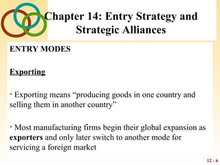 12 - 6
Chapter 14: Entry Strategy and
Strategic Alliances
ENTRY MODES
Exporting
• Exporting means “producing goods in one country and
selling them in another country”
• Most manufacturing firms begin their global expansion as
exporters and only later switch to another mode for
servicing a foreign market
 