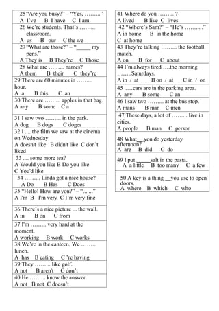 25 “Are you busy?” – “Yes, ……...” 
A I’ve B I have C I am 
26We’re students. That’s ……... 
classroom. 
A us B our C the we 
27 “What are those?” – “_____ my 
pens.” 
A They is B They’re C Those 
28What are ……... names? 
A them B their C they’re 
29 There are 60 minutes in ……... 
hour. 
A a B this C an 
30 There are ……... apples in that bag. 
A any B some C a 
31 I saw two ……... in the park. 
A dog B dogs C doges 
32 I .... the film we saw at the cinema 
on Wednesday 
A doesn't like B didn't like C don’t 
liked 
33 .... some more tea? 
A Would you like B Do you like 
C You'd like 
34 ……... Linda got a nice house? 
A Do B Has C Does 
35 “Hello! How are you?” – “... ...” 
A I'm B I'm very C I’m very fine 
36 There’s a nice picture ... the wall. 
A in B on C from 
37 I'm ……... very hard at the 
moment. 
A working B work C works 
38 We’re in the canteen. We ……... 
lunch. 
A has B eating C ’re having 
39 They ……... like golf. 
A not B aren't C don’t 
40 He ……... know the answer. 
A not B not C doesn’t 
41 Where do you ……... ? 
A lived B live C lives 
42 “Where’s Sam?” – “He’s ……... .” 
A in home B in the home 
C at home 
43 They’re talking ……... the football 
match. 
A on B for C about 
44 I’m always tired ….the morning 
……..Saturdays. 
A in / at B on / at C in / on 
45 ..…cars are in the parking area. 
A any B some C an 
46 I saw two ……... at the bus stop. 
A mans B man C men 
47 These days, a lot of ……... live in 
cities. 
A people B man C person 
48 What__ you do yesterday 
afternoon? 
A are B did C do 
49 I put _____salt in the pasta. 
A a little B too many C a few 
50 A key is a thing you use to open 
doors. 
A where B which C who 
